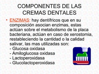 COMPONENTES DE LAS
      CREMAS DENTALES
• ENZIMAS: hay dentífricos que en su
  composición asocian enzimas, estas
  actúan sobre el metabolismo de la placa
  bacteriana, actúan en caso de xerostomia,
  restableciendo la cantidad o la calidad
  salivar, las mas utilizadas son:
  - Glucosa oxidasa
  - Amiloglucosa oxidasa
  - Lactoperoxidasa
  - Glucolactoperoxidasa
 