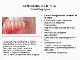 SENSIBILIDAD DENTARIA
                            Recesión gingival

                                                •   Causas que producen recesión de
                                                    la encía
                                                •   Cepillado incorrecto de dientes
                                                    (movimiento horizontal
                                                    traumatizante)
                                                •   Uso de cepillos dentales de cerdas
                                                    duras.
                                                •   Por infección periodontal
                                                    (periodontitis).
                                                •   Condicionantes anatómicos (hueso
                                                    fino).
La recesión gingival es la pérdida de encía     •   Malposición dental.
bucal. Suele presentarse en pocos dientes
y raramente es generalizada.                    •   Trauma oclusal, recarga en la
Esto ocasiona un dolor a causa de la                mordida en la pieza que presenta la
sensibilidad a cambios térmicos que                 retracción.
produce la exposición del cemento.              •   Tratamientos ortodóncico.
Le da al diente un aspecto de diente alargado
 