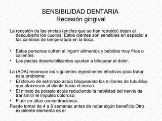 SENSIBILIDAD DENTARIA
                   Recesión gingival
La recesión de las encías (encías que se han retraído) dejan al
   descubierto los cuellos. Estos dientes son sensibles en especial a
   los cambios de temperatura en la boca.

• Estas personas sufren al ingerir alimentos y bebidas muy frías o
  calientes.
• Las pastas desensibilizantes ayudan a bloquear el dolor.

La (ADA) reconoce los siguientes ingredientes efectivos para tratar
   este problema:
• El cloruro de estroncio actúa bloqueando los millones de tubulillos
   que atraviesan al diente hacia el nervio
• El nitrato de potasio actúa reduciendo la habilidad del nervio de
   transmitir el impulso doloroso.
• Fluor en altas concentraciones.
Puede tomar de 4 a 6 semanas antes de notar algún beneficio.Otro
   excelente elemento es el
 