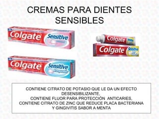 CREMAS PARA DIENTES
       SENSIBLES




  CONTIENE CITRATO DE POTASIO QUE LE DA UN EFECTO
                   DESENSIBILIZANTE,
    CONTIENE FLUOR PARA PROTECCIÓN ANTICARIES,
CONTIENE CITRATO DE ZINC QUE REDUCE PLACA BACTERIANA
              Y GINGIVITIS SABOR A MENTA
 