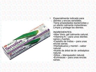 •   Especialmente indicado para
    dientes y encías sensibles.
    Tiene propiedades bactericidas y
    un efecto calmante instantáneo.
    Limpia y protege los dientes.
    INGREDIENTES:
    •Aloe Vera- gel calmante natural.
    •Vitamina K – para unos dientes
    sanos y fuertes.
    •Castaño de Indias – para unas
    encías sanas.
    •Hierbabuena y mentol – sabor
    natural.
    •Aceite de árbol de té- antiséptico
    natural.
    •Sílice – blanqueador natural.
    •Echinácea – para unas encías
    sanas.
 