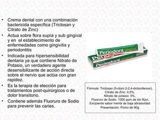 •   Crema dental con una combinación
    bactericida específica (Triclosan y
    Citrato de Zinc)
•   Actua sobre flora supra y sub gingival
    y en el establecimiento de
    enfermedades como gingivitis y
    periodontitis
•   Indicada para hipersensibilidad
    dentaria ya que contiene Nitrato de
    Potasio, un verdadero agente
    desensibilizante de acción directa
    sobre el nervio que actúa con gran
    rapidez.
•   Es la terapia de elección para
                                             Fórmula: Triclosan (5-cloro 2-2,4-diclorofenoxi),
    tratamientos post-quirúrgicos o de                    Citrato de Zinc: 0,5%,
    dolor transitorio.                                   Nitrato de potasio: 5%,
                                                Fluoruro de Sodio: 1000 ppm de ión flúor,
•   Contiene además Fluoruro de Sodio         Excipiente sabor menta de baja abrasividad
    para prevenir las caries.                         Presentación: Pomo de 90g
 
