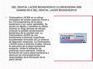 GEL DENTAL LACER BIOADHESIVO CLORHEXIDINA 50M
         3546055.90 € GEL DENTAL LACER BIOADHESIVO

•   Clorhexidina LACER es un eficaz
    antiséptico de amplio espectro frente a
    los microorganismos de la placa
    bacteriana y con sabor agradable. Su
    acción es rápida y mantiene su efecto
    durante un largo período de tiempo,
    evitando la posible recolonización
    bacteriana de la cavidad oral. La
    Clorhexidina LACER se une
    fuertemente a diversas superficies
    bucodentales formando así un sistema
    de liberación sostenida. La Clorhexidina
    LACER actúa a distintos niveles: elimina
    la estructura de la placa bacteriana
    existente, inhibe la adhesión de
    proteínas muco-salivares, inhibe la
    formación de nueva placa bacteriana y
    destruye los microorganismos
    responsables de la formación de la
    placa dental.
 
