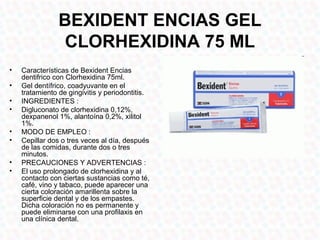 BEXIDENT ENCIAS GEL
                 CLORHEXIDINA 75 ML
•   Características de Bexident Encias
    dentifrico con Clorhexidina 75ml.
•   Gel dentífrico, coadyuvante en el
    tratamiento de gingivitis y periodontitis.
•   INGREDIENTES :
•   Digluconato de clorhexidina 0,12%,
    dexpanenol 1%, alantoína 0,2%, xilitol
    1%.
•   MODO DE EMPLEO :
•   Cepillar dos o tres veces al día, después
    de las comidas, durante dos o tres
    minutos.
•   PRECAUCIONES Y ADVERTENCIAS :
•   El uso prolongado de clorhexidina y al
    contacto con ciertas sustancias como té,
    café, vino y tabaco, puede aparecer una
    cierta coloración amarillenta sobre la
    superficie dental y de los empastes.
    Dicha coloración no es permanente y
    puede eliminarse con una profilaxis en
    una clínica dental.
 