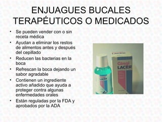ENJUAGUES BUCALES
 TERAPÉUTICOS O MEDICADOS
• Se pueden vender con o sin
  receta médica
• Ayudan a eliminar los restos
  de alimentos antes y después
  del cepillado
• Reducen las bacterias en la
  boca
• Refrescan la boca dejando un
  sabor agradable
• Contienen un ingrediente
  activo añadido que ayuda a
  proteger contra algunas
  enfermedades orales
• Están reguladas por la FDA y
  aprobados por la ADA
 