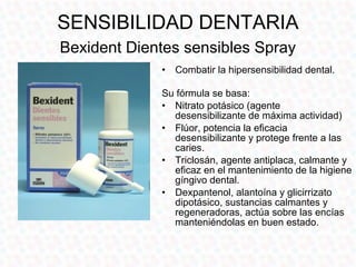 SENSIBILIDAD DENTARIA
Bexident Dientes sensibles Spray
             •   Combatir la hipersensibilidad dental.

             Su fórmula se basa:
             • Nitrato potásico (agente
               desensibilizante de máxima actividad)
             • Flúor, potencia la eficacia
               desensibilizante y protege frente a las
               caries.
             • Triclosán, agente antiplaca, calmante y
               eficaz en el mantenimiento de la higiene
               gíngivo dental.
             • Dexpantenol, alantoína y glicirrizato
               dipotásico, sustancias calmantes y
               regeneradoras, actúa sobre las encías
               manteniéndolas en buen estado.
 