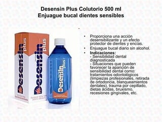 Desensin Plus Colutorio 500 ml
Enjuague bucal dientes sensibles


                 •   Proporciona una acción
                     desensibilizante y un efecto
                     protector de dientes y encías.
                 •   Enjuague bucal diario sin alcohol.
                 •   Indicaciones:
                     - Sensibilidad dental
                     diagnosticada
                     - Situaciones que pueden
                     favorecer la aparición de
                     sensibilidad dental como:
                     tratamientos odontológicos
                     (limpiezas profesionales, retirada
                     de ortodoncia, blanqueamientos
                     dentales), trauma por cepillado,
                     dietas ácidas, bruxismo,
                     recesiones gingivales, etc.
 
