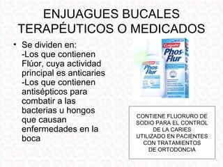 ENJUAGUES BUCALES
 TERAPÉUTICOS O MEDICADOS
• Se dividen en:
  -Los que contienen
  Flúor, cuya actividad
  principal es anticaries
  -Los que contienen
  antisépticos para
  combatir a las
  bacterias u hongos
                            CONTIENE FLUORURO DE
  que causan                SODIO PARA EL CONTROL
  enfermedades en la              DE LA CARIES
                            UTILIZADO EN PACIENTES
  boca                        CON TRATAMIENTOS
                                DE ORTODONCIA
 