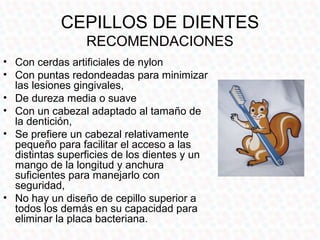 CEPILLOS DE DIENTES
                 RECOMENDACIONES
• Con cerdas artificiales de nylon
• Con puntas redondeadas para minimizar
  las lesiones gingivales,
• De dureza media o suave
• Con un cabezal adaptado al tamaño de
  la dentición,
• Se prefiere un cabezal relativamente
  pequeño para facilitar el acceso a las
  distintas superficies de los dientes y un
  mango de la longitud y anchura
  suficientes para manejarlo con
  seguridad,
• No hay un diseño de cepillo superior a
  todos los demás en su capacidad para
  eliminar la placa bacteriana.
 