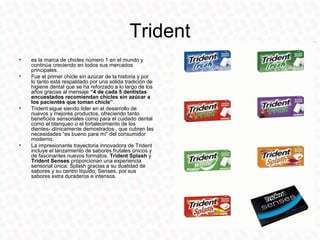 Trident
•   es la marca de chicles número 1 en el mundo y
    continúa creciendo en todos sus mercados
    principales.
•   Fue el primer chicle sin azúcar de la historia y por
    lo tanto está respaldado por una sólida tradición de
    higiene dental que se ha reforzado a lo largo de los
    años gracias al mensaje “4 de cada 5 dentistas
    encuestados recomiendan chicles sin azúcar a
    los pacientes que toman chicle”.
•   Trident sigue siendo líder en el desarrollo de
    nuevos y mejores productos, ofreciendo tanto
    beneficios sensoriales como para el cuidado dental
    como el blanqueo o el fortalecimiento de los
    dientes- clínicamente demostrados , que cubren las
    necesidades “es bueno para mí” del consumidor
    moderno.
•   La impresionante trayectoria innovadora de Trident
    incluye el lanzamiento de sabores frutales únicos y
    de fascinantes nuevos formatos. Trident Splash y
    Trident Senses proporcionan una experiencia
    sensorial única: Splash gracias a su dualidad de
    sabores y su centro líquido; Senses, por sus
    sabores extra duraderos e intensos.
 