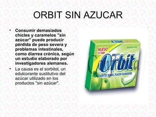 ORBIT SIN AZUCAR
• Consumir demasiados
  chicles y caramelos "sin
  azúcar" puede producir
  pérdida de peso severa y
  problemas intestinales,
  como diarrea crónica, según
  un estudio elaborado por
  investigadores alemanes.
• La causa es el sorbitol, un
  edulcorante sustitutivo del
  azúcar utilizado en los
  productos "sin azúcar".
 
