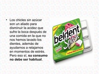 • Los chicles sin azúcar
  son un aliado para
  disminuir la acidez que
  sufre la boca después de
  una comida en la que no
  nos hemos lavado los
  dientes, además de
  ayudarnos a relajarnos
  en momentos de estrés.
  Pero eso sí, su consumo
  no debe ser habitual.
 