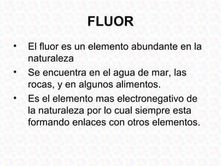 FLUOR
•   El fluor es un elemento abundante en la
    naturaleza
•   Se encuentra en el agua de mar, las
    rocas, y en algunos alimentos.
•   Es el elemento mas electronegativo de
    la naturaleza por lo cual siempre esta
    formando enlaces con otros elementos.
 