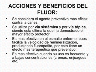 ACCIONES Y BENEFICIOS DEL
             FLUOR:
•    Se considera el agente preventivo mas eficaz
     contra la caries.
•    Se utiliza por vía sistémica y por vía tópica,
     siendo esta ultima la que ha demostrado el
     mayor efecto protector.
•    Es mas efectivo en el esmalte enfermo, pues
     facilita la velocidad de remineralización,
     produciendo fluorapatita, por esto tiene un
     efecto mas terapéutico que preventivo.
•    Es mas efectivo cuando su uso es frecuente y
     a bajas concentraciones (cremas, enjuagues
     etc)
 