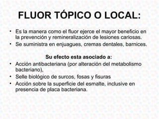 FLUOR TÓPICO O LOCAL:
• Es la manera como el fluor ejerce el mayor beneficio en
  la prevención y remineralización de lesiones cariosas.
• Se suministra en enjuagues, cremas dentales, barnices.

                Su efecto esta asociado a:
• Acción antibacteriana (por alteración del metabolismo
  bacteriano),
• Selle biológico de surcos, fosas y fisuras
• Acción sobre la superficie del esmalte, inclusive en
  presencia de placa bacteriana.
 