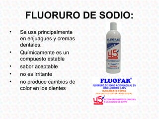 FLUORURO DE SODIO:
•   Se usa principalmente
    en enjuagues y cremas
    dentales.
•   Químicamente es un
    compuesto estable
•   sabor aceptable
•   no es irritante
•   no produce cambios de
    color en los dientes
 