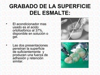 GRABADO DE LA SUPERFICIE
         DEL ESMALTE:
•    El acondicionador mas
     usado es el acido
     ortofosfórico al 37%,
     disponible en solución o
     gel.

•    Las dos presentaciones
     penetran la superficie
     de suficientemente y
     producen una fuerza de
     adhesión y retención
     similar.
 