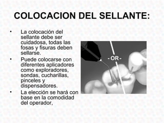 COLOCACION DEL SELLANTE:
•    La colocación del
     sellante debe ser
     cuidadosa, todas las
     fosas y fisuras deben
     sellarse.
•    Puede colocarse con
     diferentes aplicadores
     como exploradores,
     sondas, cucharillas,
     pinceles y
     dispensadores.
•    La elección se hará con
     base en la comodidad
     del operador,
 