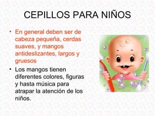 CEPILLOS PARA NIÑOS
• En general deben ser de
  cabeza pequeña, cerdas
  suaves, y mangos
  antideslizantes, largos y
  gruesos
• Los mangos tienen
  diferentes colores, figuras
  y hasta música para
  atrapar la atención de los
  niños.
 