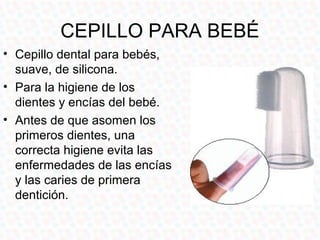 CEPILLO PARA BEBÉ
• Cepillo dental para bebés,
  suave, de silicona.
• Para la higiene de los
  dientes y encías del bebé.
• Antes de que asomen los
  primeros dientes, una
  correcta higiene evita las
  enfermedades de las encías
  y las caries de primera
  dentición.
 