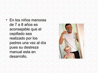 • En los niños menores
  de 7 a 8 años es
  aconsejable que el
  cepillado sea
  realizado por los
  padres una vez al día
  pues su destreza
  manual esta en
  desarrollo.
 