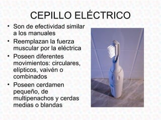 CEPILLO ELÉCTRICO
• Son de efectividad similar
  a los manuales
• Reemplazan la fuerza
  muscular por la eléctrica
• Poseen diferentes
  movimientos: circulares,
  elípticos, vaivén o
  combinados
• Poseen cerdamen
  pequeño, de
  multipenachos y cerdas
  medias o blandas
 