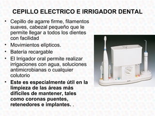 CEPILLO ELECTRICO E IRRIGADOR DENTAL
• Cepillo de agarre firme, filamentos
  suaves, cabezal pequeño que le
  permite llegar a todos los dientes
  con facilidad
• Movimientos elípticos.
• Batería recargable
• El Irrigador oral permite realizar
  irrigaciones con agua, soluciones
  antimicrobianas o cualquier
  colutorio
• Este es especialmente útil en la
  limpieza de las áreas más
  difíciles de mantener, tales
  como coronas puentes,
  retenedores e implantes. .
 