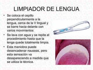 LIMPIADOR DE LENGUA
• Se coloca el cepillo
  perpendicularmente a la
  lengua, cerca de la V lingual y
  se barre hacia delante con
  varios movimientos
• Se lava con agua y se repite el
  procedimiento hasta que la
  lenga quede totalmente limpia.
• Esta maniobra puede
  desencadenar nauseas, pero
  esta sensación va
  desapareciendo a medida que
  se utiliza la técnica.
 