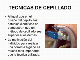 TECNICAS DE CEPILLADO
• Al igual que en el
  diseño del cepillo, los
  estudios científicos no
  demuestran que un
  método de cepillado sea
  superior a los demás.
• La motivación del
  individuo para realizar
  una correcta higiene es
  mucho mas importante
  que la técnica utilizada.
 