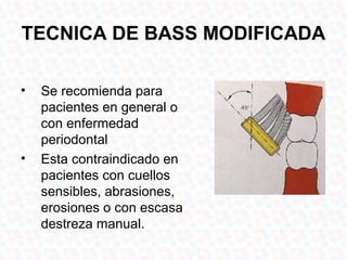 TECNICA DE BASS MODIFICADA

•   Se recomienda para
    pacientes en general o
    con enfermedad
    periodontal
•   Esta contraindicado en
    pacientes con cuellos
    sensibles, abrasiones,
    erosiones o con escasa
    destreza manual.
 