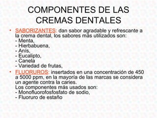 COMPONENTES DE LAS
       CREMAS DENTALES
• SUSTANCIAS ANTI-CÁLCULOS. inhibe la
  mineralización de los depósitos blandos....