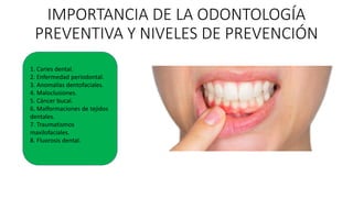 IMPORTANCIA DE LA ODONTOLOGÍA
PREVENTIVA Y NIVELES DE PREVENCIÓN
1. Caries dental.
2. Enfermedad periodontal.
3. Anomalías dentofaciales.
4. Maloclusiones.
5. Cáncer bucal.
6. Malformaciones de tejidos
dentales.
7. Traumatismos
maxilofaciales.
8. Fluorosis dental.
 