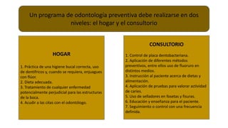 Un programa de odontología preventiva debe realizarse en dos
niveles: el hogar y el consultorio
HOGAR
1. Práctica de una higiene bucal correcta, uso
de dentífricos y, cuando se requiera, enjuagues
con flúor.
2. Dieta adecuada.
3. Tratamiento de cualquier enfermedad
potencialmente perjudicial para las estructuras
de la boca.
4. Acudir a las citas con el odontólogo.
CONSULTORIO
1. Control de placa dentobacteriana.
2. Aplicación de diferentes métodos
preventivos, entre ellos uso de fluoruro en
distintos medios.
3. Instrucción al paciente acerca de dietas y
alimentación.
4. Aplicación de pruebas para valorar actividad
de caries.
5. Uso de selladores en fosetas y fisuras.
6. Educación y enseñanza para el paciente.
7. Seguimiento o control con una frecuencia
definida.
 