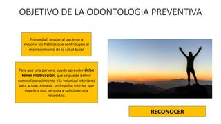 OBJETIVO DE LA ODONTOLOGIA PREVENTIVA
Primordial, ayudar al paciente a
mejorar los hábitos que contribuyen al
mantenimiento de la salud bucal
Para que una persona pueda aprender debe
tener motivación, que se puede definir
como el conocimiento y la voluntad interiores
para actuar, es decir, un impulso interior que
impele a una persona a satisfacer una
necesidad.
RECONOCER
 