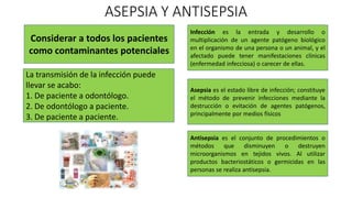 ASEPSIA Y ANTISEPSIA
Considerar a todos los pacientes
como contaminantes potenciales
La transmisión de la infección puede
llevar se acabo:
1. De paciente a odontólogo.
2. De odontólogo a paciente.
3. De paciente a paciente.
Infección es la entrada y desarrollo o
multiplicación de un agente patógeno biológico
en el organismo de una persona o un animal, y el
afectado puede tener manifestaciones clínicas
(enfermedad infecciosa) o carecer de ellas.
Asepsia es el estado libre de infección; constituye
el método de prevenir infecciones mediante la
destrucción o evitación de agentes patógenos,
principalmente por medios físicos
Antisepsia es el conjunto de procedimientos o
métodos que disminuyen o destruyen
microorganismos en tejidos vivos. Al utilizar
productos bacteriostáticos o germicidas en las
personas se realiza antisepsia.
 
