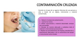 CONTAMINACIÓN CRUZADA
Consiste en el paso de un agente infeccioso de una persona a
otra a través de un objeto, instrumento o material
contaminado.
1. Reducir el campo de contaminación.
2. Lavarse las manos.
3. Utilizar instrumental y material desechable siempre
que sea posible.
4. Manejar de manera adecuada y cuidadosa todo el
material e instrumental punzocortante.
5. Realizar los procedimientos de limpieza, desinfección y
esterilización adecuados a las ca racterísticas del equipo
e instrumental conta minado.
 