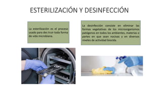 ESTERILIZACIÓN Y DESINFECCIÓN
La esterilización es el proceso
usado para des truir toda forma
de vida microbiana.
La desinfección consiste en eliminar las
formas vegetativas de los microorganismos
patógenos en todos los ambientes, materias o
partes en que sean nocivas y en diversos
niveles de actividad biocida.
 