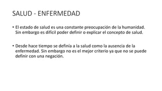 SALUD - ENFERMEDAD
• El estado de salud es una constante preocupación de la humanidad.
Sin embargo es difícil poder definir o explicar el concepto de salud.
• Desde hace tiempo se definía a la salud como la ausencia de la
enfermedad. Sin embargo no es el mejor criterio ya que no se puede
definir con una negación.
 