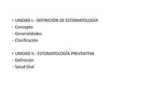 • UNIDAD I.- DEFINICIÓN DE ESTOMATOLOGÍA
- Concepto
- Generalidades
- Clasificación
• UNIDAD II.- ESTOMATOLOGÍA PREVENTIVA
- Definición
- Salud Oral
 