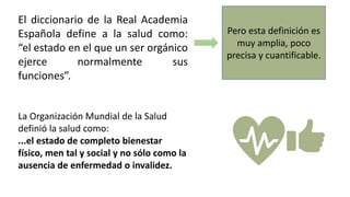 El diccionario de la Real Academia
Española define a la salud como:
“el estado en el que un ser orgánico
ejerce normalmente sus
funciones”.
Pero esta definición es
muy amplia, poco
precisa y cuantificable.
La Organización Mundial de la Salud
definió la salud como:
...el estado de completo bienestar
físico, men tal y social y no sólo como la
ausencia de enfermedad o invalidez.
 