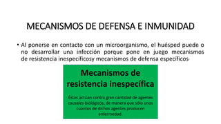 MECANISMOS DE DEFENSA E INMUNIDAD
• Al ponerse en contacto con un microorganismo, el huésped puede o
no desarrollar una infección porque pone en juego mecanismos
de resistencia inespecíficosy mecanismos de defensa específicos
Mecanismos de
resistencia inespecífica
Éstos actúan contra gran cantidad de agentes
causales biológicos, de manera que sólo unos
cuantos de dichos agentes producen
enfermedad.
 