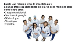 Existe una relación entre la Odontología y
algunas otras especialidades en el área de la medicina tales
como entre otras:
•Cirugía maxilofacial.
•Otorrinolaringología.
•Oftalmología.
•Neurología.
•Pediatría.
 