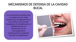 MECANISMOS DE DEFENSA DE LA CAVIDAD
BUCAL
Los mecanismos de defensa de
la cavidad oral son todos
aquellos que de alguna forma u
otra limitan, por parte del
hospedador, la multiplicación, el
establecimiento y la
penetración de los
microorganismos,
contribuyendo al estado de
salud de la cavidad bucal.
 