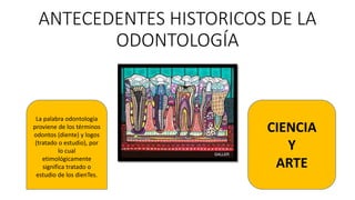 ANTECEDENTES HISTORICOS DE LA
ODONTOLOGÍA
La palabra odontología
proviene de los términos
odontos (diente) y logos
(tratado o estudio), por
lo cual
etimológicamente
significa tratado o
estudio de los dienTes.
CIENCIA
Y
ARTE
 