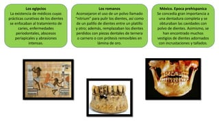 Los egipcios
La existencia de médicos cuyas
prácticas curativas de los dientes
se enfocaban al tratamiento de
caries, enfermedades
periodontales, abscesos
periapicales y abrasiones
intensas.
Los romanos
Aconsejaron el uso de un polvo llamado
“nitrium” para pulir los dientes, así como
de un palillo de dientes entre un platillo
y otro; además, remplazaban los dientes
perdidos con piezas dentales de ternera
o carnero o con prótesis removibles en
lámina de oro.
México. Epoca prehispanica
Se concedía gran importancia a
una dentadura completa y se
obturaban las cavidades con
polvo de dientes. Asimismo, se
han encontrado muchos
vestigios de dientes adornados
con incrustaciones y tallados.
 