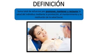 DEFINICIÓN
Suma total de esfuerzos por promover, mantener y restaurar la
salud del individuo mediante la promoción, el mantenimiento y la
restitución de la salud bucal.
 