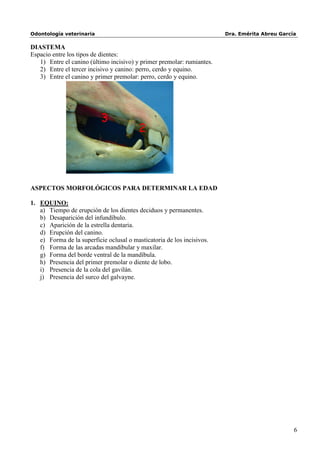 Odontología veterinaria                                                 Dra. Emérita Abreu García

DIASTEMA
Espacio entre los tipos de dientes:
   1) Entre el canino (último incisivo) y primer premolar: rumiantes.
   2) Entre el tercer incisivo y canino: perro, cerdo y equino.
   3) Entre el canino y primer premolar: perro, cerdo y equino.




                           3
                                          2




ASPECTOS MORFOLÓGICOS PARA DETERMINAR LA EDAD

1. EQUINO:
   a) Tiempo de erupción de los dientes deciduos y permanentes.
   b) Desaparición del infundíbulo.
   c) Aparición de la estrella dentaria.
   d) Erupción del canino.
   e) Forma de la superficie oclusal o masticatoria de los incisivos.
   f) Forma de las arcadas mandibular y maxilar.
   g) Forma del borde ventral de la mandíbula.
   h) Presencia del primer premolar o diente de lobo.
   i) Presencia de la cola del gavilán.
   j) Presencia del surco del galvayne.




                                                                                                6
 