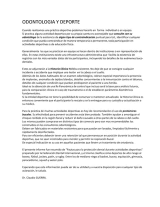 ODONTOLOGIA Y DEPORTE 
 
Cuando realizamos una práctica deportiva podemos hacerlo en  forma  individual o en equipo. 
Si practica alguna actividad deportiva por su propia cuenta es aconsejable que consulte con su 
odontólogo de la existencia de algún tipo de contraindicación puntual para Ud., identificar cualquier 
condición que pueda contraindicar de manera temporaria o permanente, toda participación en 
actividades deportivas o de educación física. 
 
Generalmente  las que se practican en equipo se hacen dentro de instituciones o en representación de 
ellas. En estas instituciones existe una infraestructura administrativa que  facilita la existencia de 
registros con los más variados datos de los participantes, incluyendo los detalles de los exámenes buco‐
dentales.  
 
Estos se adjuntarán a la Historia Clínica Médica existente. No deje de que se consigne cualquier 
incidente o accidente que implique una lesión  en la cabeza o el cuello.  
Además de los datos habituales de un examen odontológico, cobran especial importancia la presencia 
de implantes, anomalías de tejidos blandos, detalles concernientes a la inmunización contra el tétanos, 
detalles de cualquier condición que puedan predisponer al paciente a una herida. 
Ideal es la obtención de una Rx Panorámica de control que incluso será la base para análisis futuros, 
para la comparación clínica en caso de traumatismo o el de establecer parámetros biométricos 
fundamentales. 
Si la entidad deportiva no tiene la posibilidad de conservar o mantener actualizada  la Historia Clínica es 
entonces conveniente que el participante la rescate y se la entregue para su custodia y actualización a 
su medico. 
 
Para la práctica de muchas actividades deportivas es hoy de recomendación el uso de protectores 
bucales. Su efectividad para prevenir accidentes esta bien probada. También ayudan a amortiguar el 
choque recibido en la región facial y reducir el daño causado a otras partes de la cabeza o del cuello.  
Los mismos pueden comprarse en distintos tipos de comercio pero son mas recomendables los 
construidos en los consultorios odontológicos.  
Deben ser fabricados en materiales resistentes para que puedan ser lavados, limpiados fácilmente y 
rápidamente desinfectados. 
Para ser eficientes deberán tener una retención tal que permanezcan en posición durante la actividad 
deportiva, que no sean incómodos para morder y permitir la respiración bucal. 
De especial indicación es su uso en aquellos pacientes que lleven un tratamiento de ortodoncia. 
 
El presente informe fue resumido de “Pautas para la protección dental durante actividades deportivas” 
preparado por la Federación Dental Internacional, y el mismo clasifica como deportes de alto riesgo al 
boxeo, fútbol, jockey, patín, y rugby. Entre los de mediano riego al basket, buceo, equitación, gimnasia, 
paracaidismo, squash y water polo. 
 
Esperando que esta información pueda ser de su utilidad y a vuestra disposición para cualquier tipo de 
aclaración, le saluda. 
 
Dr. Claudio GUERRA. 
 