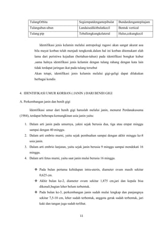 11
TulangOrbita Segiempatdengantepibulat Bundardengantepitajam
Tulangubun-ubun Landaisedikitbulatkecil Bentuk vertical
Tulang pip Teballengkungkelateral Halus,cekungkecil
Identifikasi jenis kelamin melalui antropologi ragawi akan sangat akurat aoa
bila mayat korban telah menjadi tengkorak.dalam hal ini korban ditemukant elah
lama dari peristiwa kejadian (bertahun-tahun) pada identifikasi bongkar kubur
,sama halnya identifikasi jenis kelamin dengan tulang rahang dengan kata lain
tidak terdapat jaringan ikat pada tulang tersebut
Akan tetapi, identifikasi jenis kelamin melalui gigi-geligi dapat dilakukan
berbagai kondis
4. IDENTIFIKASI UMUR KORBAN ( JANIN ) DARI BENIH GIGI
A. Perkembangan janin dan benih gigi
Identifikasi umur dari benih gigi haruslah melalui janin, menurut Perdanakusuma
(1984), terdapat beberapa kemungkinan usia janin yaitu:
1. Dalam arti janin pada umurnya, yakni sejak berusia dua, tiga atau empat minggu
sampai dengan 40 minggu.
2. Dalam arti embrio murni, yaitu sejak pembuahan sampai dengan akhir minggu ke-8
usia janin.
3. Dalam arti embrio lanjutan, yaitu sejak janin berusia 9 minggu sampai mendekati 16
minggu.
4. Dalam arti fetus murni, yaitu saat janin mulai berusia 16 minggu.
 Pada bulan pertama kehidupan intra-uterin, diameter ovum masih sekitar
0,625 cm.
 Akhir bulan ke-2, diameter ovum sekitar 1,875 cm,jari dan kepala bisa
dikenali,bagian leher belum terbentuk.
 Pada bulan ke-3, perkembangan janin sudah mulai lengkap dan panjangnya
sekitar 7,5-10 cm, leher sudah terbentuk, anggota gerak sudah terbentuk, jari
kaki dan tangan juga sudah terlihat.
 