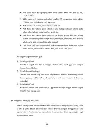 12
 Pada akhir bulan ke-4 panjang ubun ubun sampai pantat kira kira 10 cm,
wajah melebar.
 Akhir bulan ke-5 panjang ubub ubun kira kira 13 cm, panjang janin sekitar
22,8 cm, berat janin kurang dari 500 gram.
 Pada bulan ke-6, ukuran janin sekitar 25-27,5 cm.
 Pada bulan ke-7 ukuran janin sekitar 35 cm, pusta penulangan terlihat pada
tulang talus, kelopak mata tidak lagi berlekatan.
 Pada bulan ke-8 ukuran janin sekitar 40 cm, bagian paling akhir dari tulang
sacrum telah menunjukan adanya pusat penulangan, bulu bulu pada seluruh
tubuh, vulva telah terbuka, kuku telah muncul.
 Pada bulan ke-9 kepala mempunyai lingkaran yang terbesar dari semua bagian
tubuh, ukuran janin kira kira 50 cm, berat janin 3000-3500 gram.
Peride periode pertumbuhan gigi:
1. Periode proliferasi.
Periode ini terjadi kira kira 6 minggu sebelum lahir, untuk gigi susu sampai
dengan 3 atau 4 bulan.
2. Periode formasi benih gigi
Dimulai dari puncak cusp dan insisal edge.formasi ini terus berkembang sesuai
dengan periode proliferasi kea rah cervical, ke arah akar, berakhir di foramen
periapikal.
3. Periode klasifikasi
Mula mula terlihat pada pembentukan crypt terus berlanjut hingga periode erupsi
berakhir pada gigi desidui.
B. Interpretasi benih gigi pada janin
Teknik roentgen foto harus dilakukan demi memperoleh roentgenogram rahang janin
( fetus ) yaitu dengan proyeksi true oclusal proyeksi dengan menggunakan film
oclusal tetapi kekuatan sinarnya separuh dari kekuatan sinar dalam memproyeksi gigi
sementara atau balita.
 